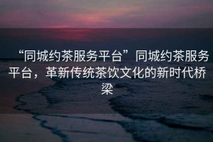 “同城約茶服務平臺”同城約茶服務平臺，革新傳統(tǒng)茶飲文化的新時代橋梁