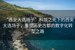 “西安大選場(chǎng)子”科技之光下的西安大選場(chǎng)子，重塑歷史古都的數(shù)字化轉(zhuǎn)型之路