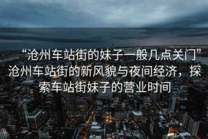 “滄州車站街的妹子一般幾點關(guān)門”滄州車站街的新風貌與夜間經(jīng)濟，探索車站街妹子的營業(yè)時間