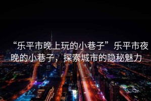 “樂平市晚上玩的小巷子”樂平市夜晚的小巷子，探索城市的隱秘魅力