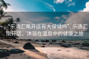 “樂(lè)湯匯南開(kāi)店有大保健嗎”樂(lè)湯匯南開(kāi)店，沐浴在溫泉中的健康之旅