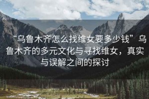 “烏魯木齊怎么找維女要多少錢”烏魯木齊的多元文化與尋找維女，真實與誤解之間的探討