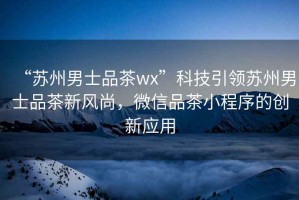 “蘇州男士品茶wx”科技引領(lǐng)蘇州男士品茶新風尚，微信品茶小程序的創(chuàng)新應用