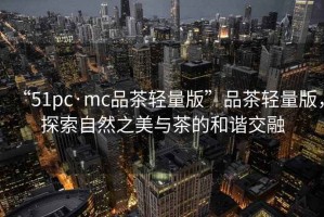 “51pc·mc品茶輕量版”品茶輕量版，探索自然之美與茶的和諧交融