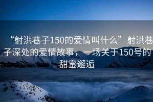 “射洪巷子150的愛情叫什么”射洪巷子深處的愛情故事，一場關(guān)于150號的甜蜜邂逅