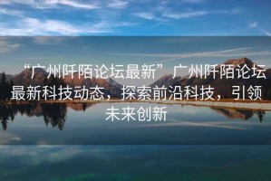 “廣州阡陌論壇最新”廣州阡陌論壇最新科技動(dòng)態(tài)，探索前沿科技，引領(lǐng)未來創(chuàng)新
