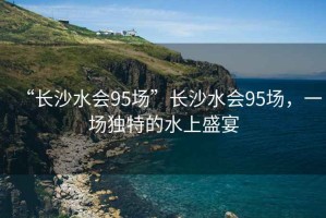 “長(zhǎng)沙水會(huì)95場(chǎng)”長(zhǎng)沙水會(huì)95場(chǎng)，一場(chǎng)獨(dú)特的水上盛宴