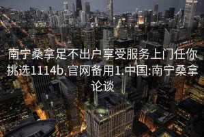 南寧桑拿足不出戶享受服務(wù)上門任你挑選1114b.官網(wǎng)備用1.中國:南寧桑拿論談