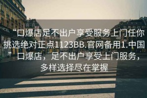 “口爆店足不出戶享受服務上門任你挑選絕對正點1123BB.官網(wǎng)備用1.中國”口爆店，足不出戶享受上門服務，多樣選擇盡在掌握