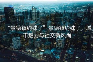 “景德鎮(zhèn)約妹子”景德鎮(zhèn)約妹子，城市魅力與社交新風(fēng)尚