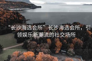 “長(zhǎng)沙海選會(huì)所”長(zhǎng)沙海選會(huì)所，引領(lǐng)娛樂(lè)新潮流的社交場(chǎng)所