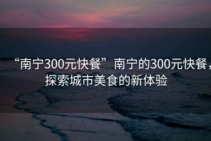 “南寧300元快餐”南寧的300元快餐，探索城市美食的新體驗(yàn)