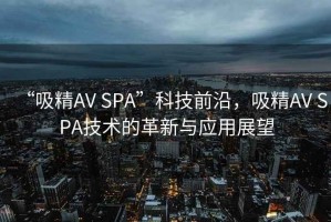 “吸精AV SPA”科技前沿，吸精AV SPA技術的革新與應用展望