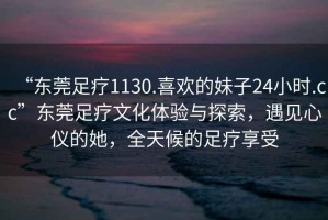 “東莞足療1130.喜歡的妹子24小時.cc”東莞足療文化體驗與探索，遇見心儀的她，全天候的足療享受