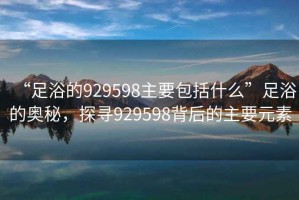 “足浴的929598主要包括什么”足浴的奧秘，探尋929598背后的主要元素