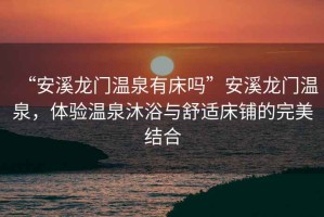 “安溪龍門溫泉有床嗎”安溪龍門溫泉，體驗(yàn)溫泉沐浴與舒適床鋪的完美結(jié)合