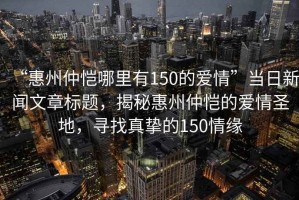 “惠州仲愷哪里有150的愛情”當(dāng)日新聞文章標(biāo)題，揭秘惠州仲愷的愛情圣地，尋找真摯的150情緣