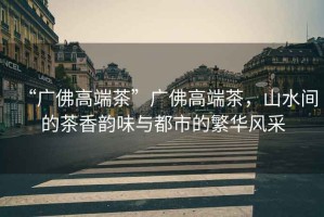 “廣佛高端茶”廣佛高端茶，山水間的茶香韻味與都市的繁華風采