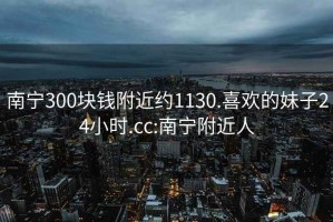 南寧300塊錢附近約1130.喜歡的妹子24小時.cc:南寧附近人