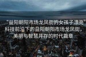 “益陽朝陽市場(chǎng)龍鳳街的女孩子漂亮”科技前沿下的益陽朝陽市場(chǎng)龍鳳街，美麗與智慧并存的時(shí)代篇章