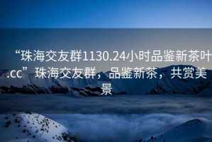 “珠海交友群1130.24小時(shí)品鑒新茶葉.cc”珠海交友群，品鑒新茶，共賞美景