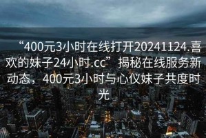 “400元3小時(shí)在線打開20241124.喜歡的妹子24小時(shí).cc”揭秘在線服務(wù)新動(dòng)態(tài)，400元3小時(shí)與心儀妹子共度時(shí)光