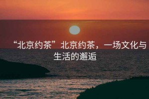 “北京約茶”北京約茶，一場文化與生活的邂逅