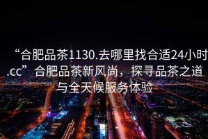 “合肥品茶1130.去哪里找合適24小時(shí).cc”合肥品茶新風(fēng)尚，探尋品茶之道與全天候服務(wù)體驗(yàn)