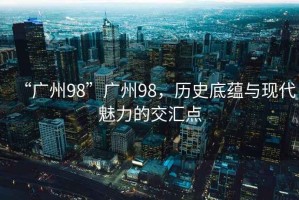 “廣州98”廣州98，歷史底蘊(yùn)與現(xiàn)代魅力的交匯點(diǎn)