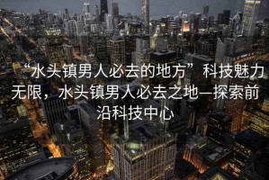 “水頭鎮(zhèn)男人必去的地方”科技魅力無限，水頭鎮(zhèn)男人必去之地—探索前沿科技中心