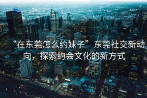 “在東莞怎么約妹子”東莞社交新動(dòng)向，探索約會(huì)文化的新方式