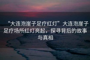 “大連泡崖子足療紅燈”大連泡崖子足療場所紅燈亮起，探尋背后的故事與真相