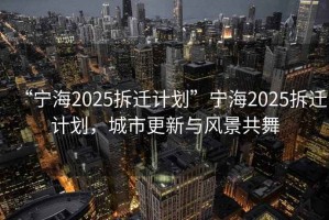 “寧海2025拆遷計(jì)劃”寧海2025拆遷計(jì)劃，城市更新與風(fēng)景共舞