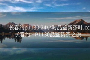 “長春約p1130.24小時品鑒新茶葉.cc”長春約—P1130品鑒新茶之旅