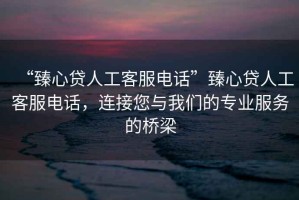 “臻心貸人工客服電話”臻心貸人工客服電話，連接您與我們的專業(yè)服務(wù)的橋梁