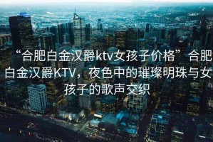 “合肥白金漢爵ktv女孩子價(jià)格”合肥白金漢爵KTV，夜色中的璀璨明珠與女孩子的歌聲交織