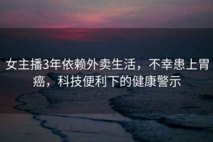 女主播3年依賴外賣生活，不幸患上胃癌，科技便利下的健康警示