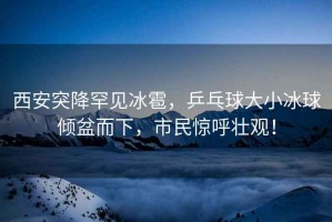 西安突降罕見冰雹，乒乓球大小冰球傾盆而下，市民驚呼壯觀！