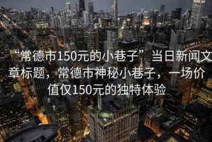 “常德市150元的小巷子”當日新聞文章標題，常德市神秘小巷子，一場價值僅150元的獨特體驗