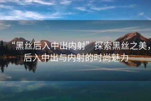 “黑絲后入中出內(nèi)射”探索黑絲之美，后入中出與內(nèi)射的時(shí)尚魅力