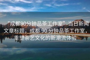 “成都90分鐘品茶工作室”當日新聞文章標題，成都 90 分鐘品茶工作室，重塑茶藝文化的新潮流體驗