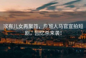 家有兒女再聚首，原班人馬官宣拍短劇，回憶殺來襲！