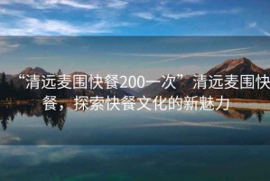 “清遠麥圍快餐200一次”清遠麥圍快餐，探索快餐文化的新魅力