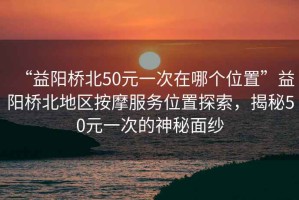 “益陽橋北50元一次在哪個位置”益陽橋北地區(qū)按摩服務位置探索，揭秘50元一次的神秘面紗