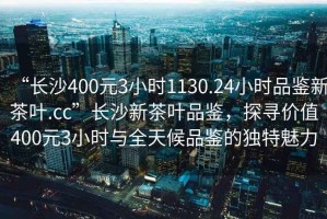 “長沙400元3小時1130.24小時品鑒新茶葉.cc”長沙新茶葉品鑒，探尋價值400元3小時與全天候品鑒的獨(dú)特魅力