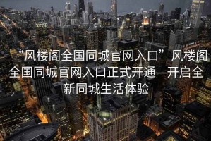 “風(fēng)樓閣全國同城官網(wǎng)入口”風(fēng)樓閣全國同城官網(wǎng)入口正式開通—開啟全新同城生活體驗