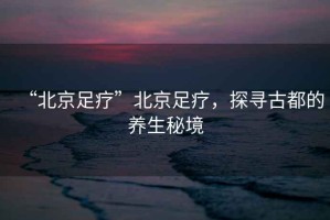 “北京足療”北京足療，探尋古都的養(yǎng)生秘境