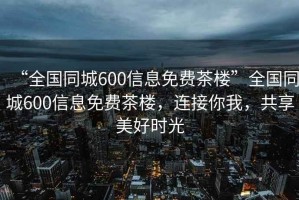“全國(guó)同城600信息免費(fèi)茶樓”全國(guó)同城600信息免費(fèi)茶樓，連接你我，共享美好時(shí)光
