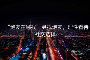 “炮友在哪找”尋找炮友，理性看待社交選擇