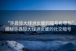 “許昌恒大綠洲女媛的暗號有哪些”揭秘許昌恒大綠洲女媛的社交暗號